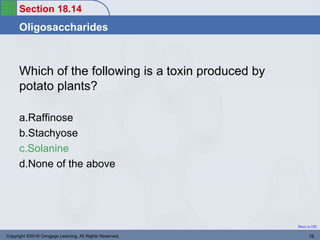 Section 18.14
Oligosaccharides
Return to TOC
Which of the following is a toxin produced by
potato plants?
a.Raffinose
b.Stachyose
c.Solanine
d.None of the above
Copyright ©2016 Cengage Learning. All Rights Reserved. 76
 