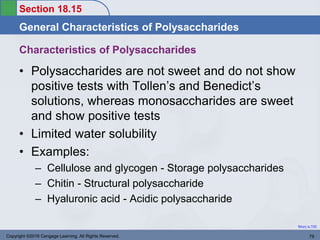 Section 18.15
General Characteristics of Polysaccharides
Return to TOC
Characteristics of Polysaccharides
• Polysaccharides are not sweet and do not show
positive tests with Tollen’s and Benedict’s
solutions, whereas monosaccharides are sweet
and show positive tests
• Limited water solubility
• Examples:
– Cellulose and glycogen - Storage polysaccharides
– Chitin - Structural polysaccharide
– Hyaluronic acid - Acidic polysaccharide
Copyright ©2016 Cengage Learning. All Rights Reserved. 79
 