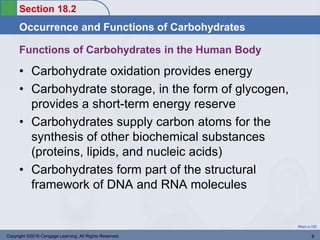 Section 18.2
Occurrence and Functions of Carbohydrates
Return to TOC
Functions of Carbohydrates in the Human Body
• Carbohydrate oxidation provides energy
• Carbohydrate storage, in the form of glycogen,
provides a short-term energy reserve
• Carbohydrates supply carbon atoms for the
synthesis of other biochemical substances
(proteins, lipids, and nucleic acids)
• Carbohydrates form part of the structural
framework of DNA and RNA molecules
Copyright ©2016 Cengage Learning. All Rights Reserved. 8
 