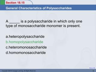 Section 18.15
General Characteristics of Polysaccharides
Return to TOC
A _____ is a polysaccharide in which only one
type of monosaccharide monomer is present.
a.heteropolysaccharide
b.homopolysaccharide
c.heteromonosaccharide
d.homomonosaccharide
Copyright ©2016 Cengage Learning. All Rights Reserved. 81
 