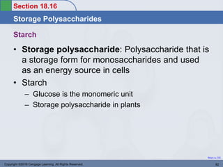 Section 18.16
Storage Polysaccharides
Return to TOC
Starch
• Storage polysaccharide: Polysaccharide that is
a storage form for monosaccharides and used
as an energy source in cells
• Starch
– Glucose is the monomeric unit
– Storage polysaccharide in plants
Copyright ©2016 Cengage Learning. All Rights Reserved. 82
 