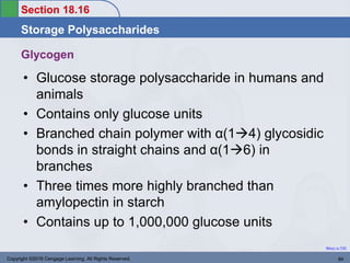 Section 18.16
Storage Polysaccharides
Return to TOC
Glycogen
• Glucose storage polysaccharide in humans and
animals
• Contains only glucose units
• Branched chain polymer with α(14) glycosidic
bonds in straight chains and α(16) in
branches
• Three times more highly branched than
amylopectin in starch
• Contains up to 1,000,000 glucose units
Copyright ©2016 Cengage Learning. All Rights Reserved. 84
 