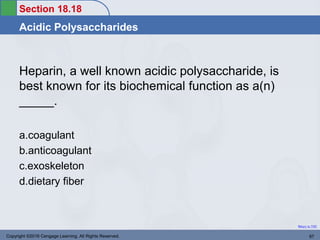 Section 18.18
Acidic Polysaccharides
Return to TOC
Heparin, a well known acidic polysaccharide, is
best known for its biochemical function as a(n)
_____.
a.coagulant
b.anticoagulant
c.exoskeleton
d.dietary fiber
Copyright ©2016 Cengage Learning. All Rights Reserved. 97
 