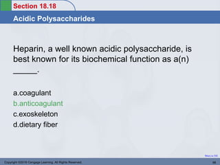 Section 18.18
Acidic Polysaccharides
Return to TOC
Heparin, a well known acidic polysaccharide, is
best known for its biochemical function as a(n)
_____.
a.coagulant
b.anticoagulant
c.exoskeleton
d.dietary fiber
Copyright ©2016 Cengage Learning. All Rights Reserved. 98
 