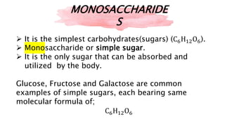  It is the simplest carbohydrates(sugars) (C6H12O6).
 Monosaccharide or simple sugar.
 It is the only sugar that can be absorbed and
utilized by the body.
Glucose, Fructose and Galactose are common
examples of simple sugars, each bearing same
molecular formula of;
C6H12O6
MONOSACCHARIDE
S
 