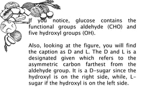 If you notice, glucose contains the
functional groups aldehyde (CHO) and
five hydroxyl groups (OH).
Also, looking at the figure, you will find
the caption as D and L. The D and L is a
designated given which refers to the
asymmetric carbon farthest from the
aldehyde group. It is a D-sugar since the
hydroxyl is on the right side, while, L-
sugar if the hydroxyl is on the left side.
 