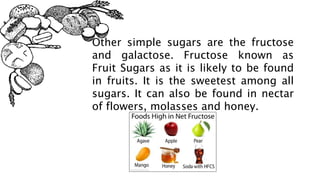 Other simple sugars are the fructose
and galactose. Fructose known as
Fruit Sugars as it is likely to be found
in fruits. It is the sweetest among all
sugars. It can also be found in nectar
of flowers, molasses and honey.
 