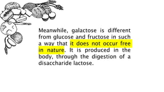 Meanwhile, galactose is different
from glucose and fructose in such
a way that it does not occur free
in nature. It is produced in the
body, through the digestion of a
disaccharide lactose.
 