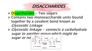  Disaccharides – Two sugars
 Contains two monosaccharide units bound
together by a covalent bond known as
Glycosidic Linkage
 Glycosidic linkage - connects a carbohydrate
sugar to another group which might be
sugar or not.
DISACCHARIDES
 
