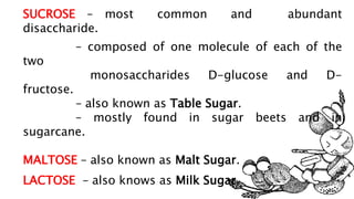 SUCROSE – most common and abundant
disaccharide.
– composed of one molecule of each of the
two
monosaccharides D-glucose and D-
fructose.
– also known as Table Sugar.
– mostly found in sugar beets and in
sugarcane.
MALTOSE – also known as Malt Sugar.
LACTOSE – also knows as Milk Sugar.
 