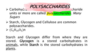  Carbohydrates that contain ten monosaccharide
units or more are called polysaccharides. Many
Sugars
 Starch, Glycogen and Cellulose are common
polysaccharides.
 (C6H10O5)n
Starch and Glycogen differ from where they are
stored. Glycogen is a stored carbohydrates in
animals, while Starch is the stored carbohydrates in
plants.
POLYSACCHARIDES
 