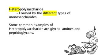 Heteropolysaccharide
– Formed by the different types of
monosaccharides.
Some common examples of
Heteropolysaccharide are glycos-amines and
peptidoglycans.
 