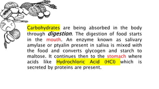 Carbohydrates are being absorbed in the body
through digestion. The digestion of food starts
in the mouth. An enzyme known as salivary
amylase or ptyalin present in saliva is mixed with
the food and converts glycogen and starch to
maltose. It continues then to the stomach where
acids like Hydrochloric Acid (HCI) which is
secreted by proteins are present.
 
