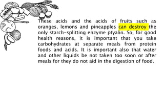 These acids and the acids of fruits such as
oranges, lemons and pineapples can destroy the
only starch-splitting enzyme ptyalin. So, for good
health reasons, it is important that you take
carbohydrates at separate meals from protein
foods and acids. It is important also that water
and other liquids be not taken too soon or after
meals for they do not aid in the digestion of food.
 