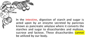 In the intestine, digestion of starch and sugar is
acted upon by an enzyme secreted by pancreas
known as pancreatic amylase where it converts the
starches and sugar to disaccharides and maltose,
sucrose and lactose. These disaccharides cannot
be utilized by our body.
 