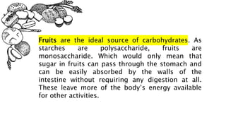 Fruits are the ideal source of carbohydrates. As
starches are polysaccharide, fruits are
monosaccharide. Which would only mean that
sugar in fruits can pass through the stomach and
can be easily absorbed by the walls of the
intestine without requiring any digestion at all.
These leave more of the body’s energy available
for other activities.
 