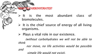 WHAT IS CARBOHYDRATES?
 It is the most abundant class of
biomolecules.
 It is the chief source of energy of all living
organisms.
 Plays a vital role in our existence.
(without carbohydrates we will not be able to
think
nor move, no life activities would be possible
and
simple life would not exist).
 