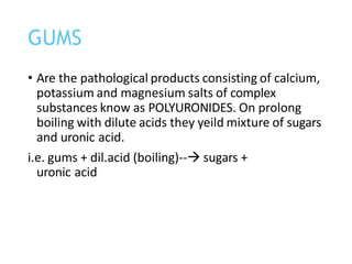 • Are the pathological products consisting of calcium,
potassium and magnesium salts of complex
substances know as POLYURONIDES. On prolong
boiling with dilute acids they yeild mixture of sugars
and uronic acid.
i.e. gums + dil.acid (boiling)--→ sugars +
uronic acid
GUMS
 