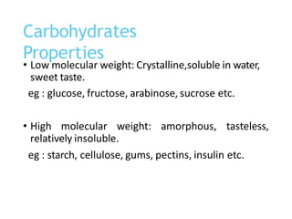 • Low molecular weight: Crystalline,soluble in water,
sweet taste.
eg : glucose, fructose, arabinose, sucrose etc.
• High molecular weight: amorphous, tasteless,
relatively insoluble.
eg : starch, cellulose, gums, pectins, insulin etc.
Carbohydrates
Properties
 