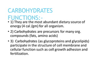 • 1) They are the most abundant dietary source of
energy (4 cal /gm) for all organism.
• 2) Carbohydrates are precursors for many org.
compounds (fats, amino acids)
• 3) Carbohydrates (as glycoproteins and glycolipids)
participate in the structure of cell membrane and
cellular function such as cell growth adhesion and
fertilization.
CARBOHYDRATES
FUNCTIONS:-
 