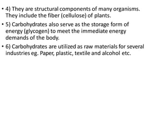 • 4) They are structural components of many organisms.
They include the fiber (cellulose) of plants.
• 5) Carbohydrates also serve as the storage form of
energy (glycogen) to meet the immediate energy
demands of the body.
• 6) Carbohydrates are utilized as raw materials for several
industries eg. Paper, plastic, textile and alcohol etc.
 