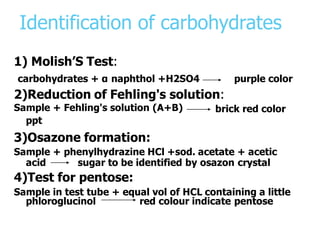 Identification of carbohydrates
1) Molish’S Test:
carbohydrates + α naphthol +H2SO4 purple color
2)Reduction of Fehling's solution:
brick red color
Sample + Fehling's solution (A+B)
ppt
3)Osazone formation:
Sample + phenylhydrazine HCl +sod. acetate + acetic
acid sugar to be identified by osazon crystal
4)Test for pentose:
Sample in test tube + equal vol of HCL containing a little
phloroglucinol red colour indicate pentose
 