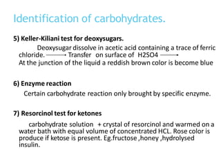 Identification of carbohydrates.
5) Keller-Kiliani test for deoxysugars.
Deoxysugar dissolve in acetic acid containing a trace of ferric
chloride. Transfer on surface of H2SO4
At the junction of the liquid a reddish brown color is become blue
6) Enzyme reaction
Certain carbohydrate reaction only brought by specific enzyme.
7) Resorcinol test for ketones
carbohydrate solution + crystal of resorcinol and warmed on a
water bath with equal volume of concentrated HCL. Rose color is
produce if ketose is present. Eg.fructose ,honey ,hydrolysed
insulin.
 