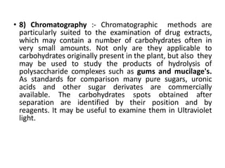 • 8) Chromatography :- Chromatographic methods are
particularly suited to the examination of drug extracts,
which may contain a number of carbohydrates often in
very small amounts. Not only are they applicable to
carbohydrates originally present in the plant, but also they
may be used to study the products of hydrolysis of
polysaccharide complexes such as gums and mucilage's.
As standards for comparison many pure sugars, uronic
acids and other sugar derivates are commercially
available. The carbohydrates spots obtained after
separation are identified by their position and by
reagents. It may be useful to examine them in Ultraviolet
light.
 
