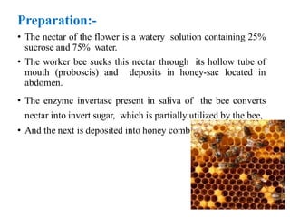 Preparation:-
• The nectar of the flower is a watery solution containing 25%
sucrose and 75% water.
• The worker bee sucks this nectar through its hollow tube of
mouth (proboscis) and deposits in honey-sac located in
abdomen.
• The enzyme invertase present in saliva of the bee converts
nectar into invert sugar, which is partially utilized by the bee,
• And the next is deposited into honey comb.
 