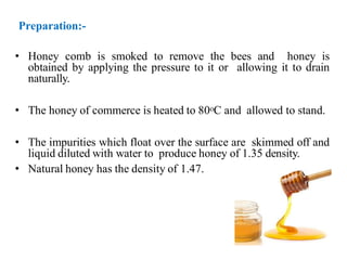 • Honey comb is smoked to remove the bees and honey is
obtained by applying the pressure to it or allowing it to drain
naturally.
• The honey of commerce is heated to 80oC and allowed to stand.
• The impurities which float over the surface are skimmed off and
liquid diluted with water to produce honey of 1.35 density.
• Natural honey has the density of 1.47.
Preparation:-
 