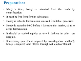 • Many a time, honey is extracted from the comb by
centrifugation.
• It must be free from foreign substances.
• Honey is liable to fermentation, unless it is suitable processed.
• Honey is heated to 80oC before it is sent to the market, so as to
avoid fermentation.
• It should be cooled rapidly or else it darkens in color on
keeping.
• If necessary (and if not prepared by centrifugation method),
honey is required to be filtered through wet cloth or flannel.
 