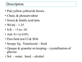 Description
• Pale yellow-yellowish brown
• Chara. & pleasant odour
• Sweet & faintly acid taste
• Wt/ml – 1.35
• S.R. - +3 to -10
• Ash: 0.1 to 0.8%
• Pass limit test Cl & SO4
• Syrupy liq. Translucent – fresh
• Opaque & granular on keeping – crystallisation of
glucose
• Sol. – water, Insol. - alcohol
 