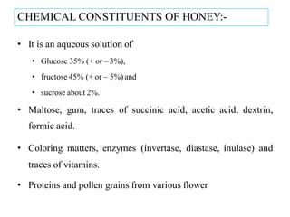 CHEMICAL CONSTITUENTS OF HONEY:-
• It is an aqueous solution of
• Glucose 35% (+ or – 3%),
• fructose 45% (+ or – 5%) and
• sucrose about 2%.
• Maltose, gum, traces of succinic acid, acetic acid, dextrin,
formic acid.
• Coloring matters, enzymes (invertase, diastase, inulase) and
traces of vitamins.
• Proteins and pollen grains from various flower
 