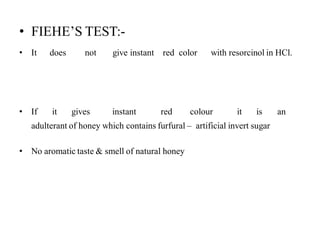• FIEHE’S TEST:-
• It does not give instant red color with resorcinol in HCl.
• If it gives instant red colour it is an
adulterant of honey which contains furfural – artificial invert sugar
• No aromatic taste & smell of natural honey
 