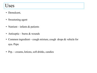 Uses
• Demulcent,
• Sweetening agent
• Nutrient – infants & patients
• Antiseptic – burns & wounds
• Common ingredient – cough mixture, cough drops & vehicle for
ayu. Prpn
• Prp. – creams, lotions, soft drinks, candies
 