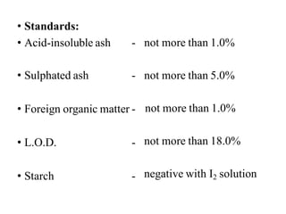 • Standards:
• Acid-insoluble ash - not more than 1.0%
not more than 5.0%
not more than 1.0%
not more than 18.0%
• Sulphated ash -
• Foreign organic matter -
• L.O.D. -
• Starch - negative with I2 solution
 
