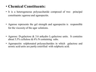 • Chemical Constituents:
• It is a heterogeneous polysaccharide composed of two principal
constituents: agarose and agaropectin.
• Agarose represents the gel strength and agaropectin is responsible
for the viscosity of the agar solutions.
• Agarose: D-galactose & 3.6 anhydro L-galactose units. It contaiins
about 3.5% cellulose & 6% N containing subs.
• Agaropectin: sulphonated polysaccharides in which galactose and
uronic acid units are partly esterified with sulphuric acid.
 
