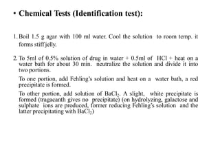 • Chemical Tests (Identification test):
1.Boil 1.5 g agar with 100 ml water. Cool the solution to room temp. it
forms stiff jelly.
2. To 5ml of 0.5% solution of drug in water + 0.5ml of HCl + heat on a
water bath for about 30 min. neutralize the solution and divide it into
two portions.
To one portion, add Fehling’s solution and heat on a water bath, a red
precipitate is formed.
To other portion, add solution of BaCl2. A slight, white precipitate is
formed (tragacanth gives no precipitate) (on hydrolyzing, galactose and
sulphate ions are produced, former reducing Fehling’s solution and the
latter precipitating with BaCl2)
 