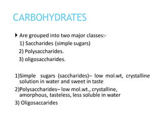  Are grouped into two major classes:-
1) Saccharides (simple sugars)
2) Polysaccharides.
3) oligosaccharides.
1)Simple sugars (saccharides)– low mol.wt, crystalline
solution in water and sweet in taste
2)Polysaccharides– low mol.wt., crystalline,
amorphous, tasteless, less soluble in water
3) Oligosaccarides
CARBOHYDRATES
 