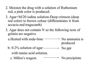 2. Moisten the drug with a solution of Ruthenium
red, a pink color is produced.
3. Agar+M/20 iodine solution-Deep crimson (deep
red color) to brown colour (differentiates it from
accacia and tragacanth)
3. Agar does not contain N so the following tests of
gelatin are negative
a.Heated with soda-lime No ammonia is
produced
No ppt
b. 0.2% solution of agar
with tannic acid solution.
c. Millon’s reagent. No precipitate
 