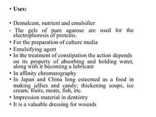 • Uses:
used for the
• Demulcent, nutrient and emulsifier
• The gels of pure agarose are
electrophoresis of proteins.
• For the preparation of culture media
• Emulsifying agent
• In the treatment of constipation the action depends
on its property of absorbing and holding water,
along with it becoming a lubricant
• In affinity chromatography
• In Japan and China long esteemed as a food in
making jellies and candy; thickening soups, ice
cream, fruits, meats, fish, etc.
• Impression material in dentistry
• It is a valuable dressing for wounds
 