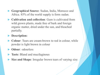  Geographical Source: Sudan, India, Morocco and
Africa. 85% of the world supply is form sudan.
 Cultivation and collection: Gum is cultivated from
wild grown plants, made free of bark and foreign
organic matter, dried under the sun, and bleached
partially.
 Description:
 Colour: Tears are cream-brown to red in colour, while
powder is light brown in colour
 Odour: odourless
 Taste: Bland and mucilaginous
 Size and Shape: Irregular brown tears of varying size
 