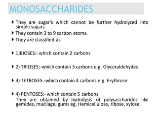 They are sugar’s which cannot be further hydrolyzed into
simple sugars.
 They contain 3 to 9 carbon atoms.
 They are classified as
 1)BIOSES:- which contain 2 carbons
 2) TRIOSES:-which contain 3 carbons e.g. Glyceraldehydes
 3) TETROSES:-which contain 4 carbons e.g. Erythrose
 4) PENTOSES:- which contain 5 carbons
They are obtained by hydrolysis of polysaccharides like
gemides, mucilage, gums eg. Hemicellulose, ribose, xylose.
MONOSACCHARIDES
 