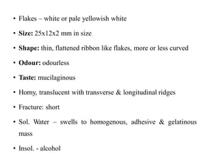• Flakes – white or pale yellowish white
• Size: 25x12x2 mm in size
• Shape: thin, flattened ribbon like flakes, more or less curved
• Odour: odourless
• Taste: mucilaginous
• Horny, translucent with transverse & longitudinal ridges
• Fracture: short
• Sol. Water – swells to homogenous, adhesive & gelatinous
mass
• Insol. - alcohol
 