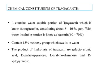 CHEMICAL CONSTITUENTS OF TRAGACANTH:-
• It contains water soluble portion of Tragacanth which is
know as tragacathin, constituting about 8 – 10 % gum. With
water insoluble portion is know as bassorin(60 – 70%).
• Contain 15% methoxy group which swells in water
• The product of hydrolysis of tragacath are galacto uronic
acid, D-galactopyranose, L-arabino-rhamnose and D-
xylopyranose.
 
