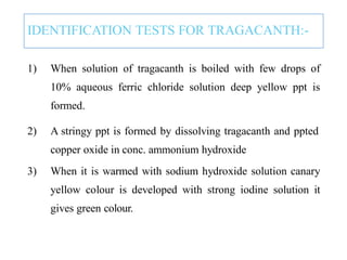 IDENTIFICATION TESTS FOR TRAGACANTH:-
1) When solution of tragacanth is boiled with few drops of
10% aqueous ferric chloride solution deep yellow ppt is
formed.
2) A stringy ppt is formed by dissolving tragacanth and ppted
copper oxide in conc. ammonium hydroxide
3) When it is warmed with sodium hydroxide solution canary
yellow colour is developed with strong iodine solution it
gives green colour.
 