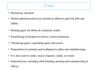 Uses
• Demulcent, emolient
• Modern pharmaceutical uses include an adhesive agent for pills and
tablets
• Binding agent for tablets & excipients in pills
• Emulsifying oil droplets in lotions, creams and pastes.
• Thickening agent, suspending agent with acacia
• Preparation of cosmetics and toothpaste to jellies and saladdressings.
• It is also used in syrups, sauces, liqueurs, candy, ice cream.
• Industrial uses, including cloth finishing, printing and waterproofing of
fabrics.
 