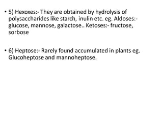 • 5) Hexoxes:- They are obtained by hydrolysis of
polysaccharides like starch, inulin etc. eg. Aldoses:-
glucose, mannose, galactose.. Ketoses:- fructose,
sorbose
• 6) Heptose:- Rarely found accumulated in plants eg.
Glucoheptose and mannoheptose.
 