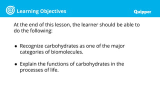 Learning Objectives
At the end of this lesson, the learner should be able to
do the following:
● Recognize carbohydrates as one of the major
categories of biomolecules.
● Explain the functions of carbohydrates in the
processes of life.
 