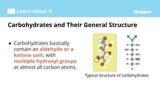 Learn about It
● Carbohydrates basically
contain an aldehyde or a
ketone unit, with
multiple hydroxyl groups
at almost all carbon atoms.
Carbohydrates and Their General Structure
Typical structure of carbohydrates
 